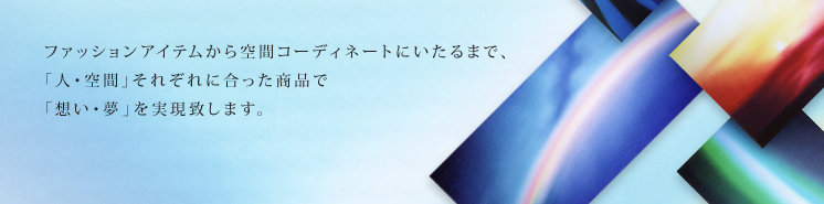 ファッションアイテムから空間コーディネートにいたるまで、「人・空間」それぞれに合った商品で「想い・夢」を実現致します。